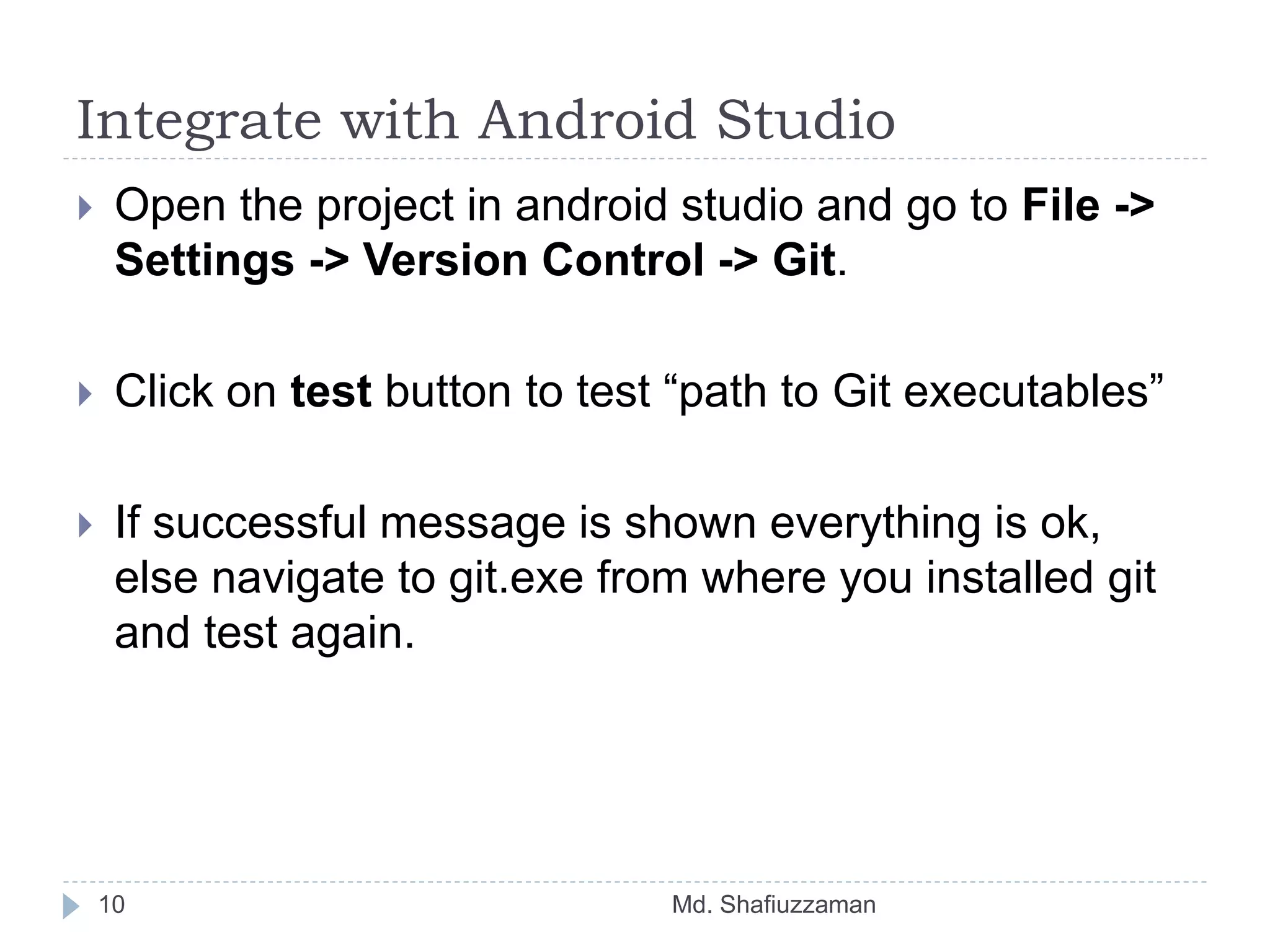 Integrate with Android Studio
Md. Shafiuzzaman10
 Open the project in android studio and go to File ->
Settings -> Version Control -> Git.
 Click on test button to test “path to Git executables”
 If successful message is shown everything is ok,
else navigate to git.exe from where you installed git
and test again.
 