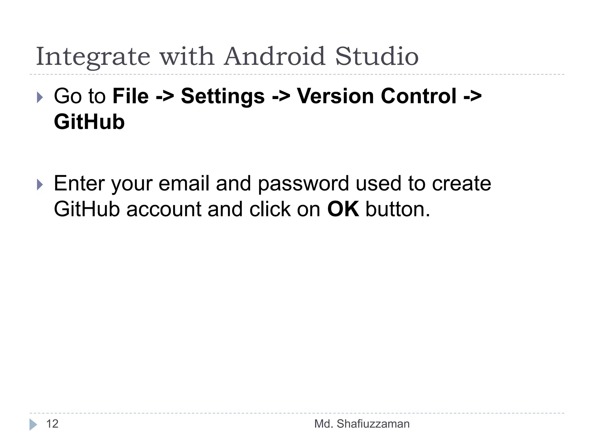 Integrate with Android Studio
Md. Shafiuzzaman12
 Go to File -> Settings -> Version Control ->
GitHub
 Enter your email and password used to create
GitHub account and click on OK button.
 
