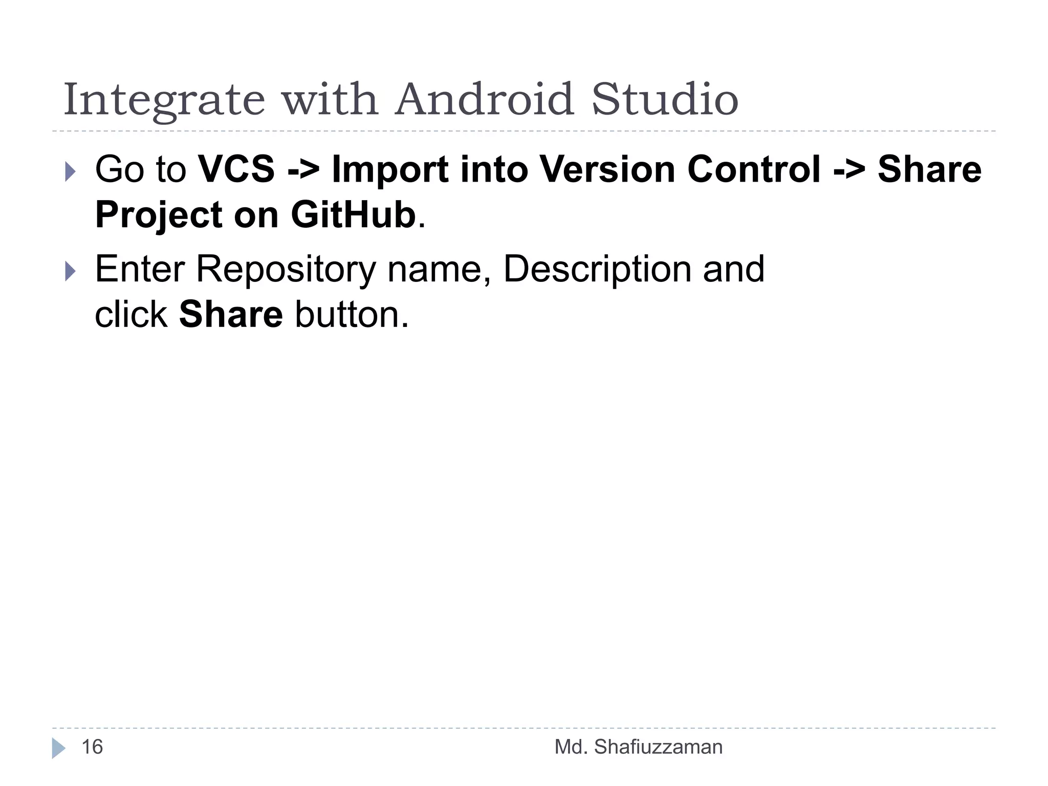 Integrate with Android Studio
Md. Shafiuzzaman16
 Go to VCS -> Import into Version Control -> Share
Project on GitHub.
 Enter Repository name, Description and
click Share button.
 