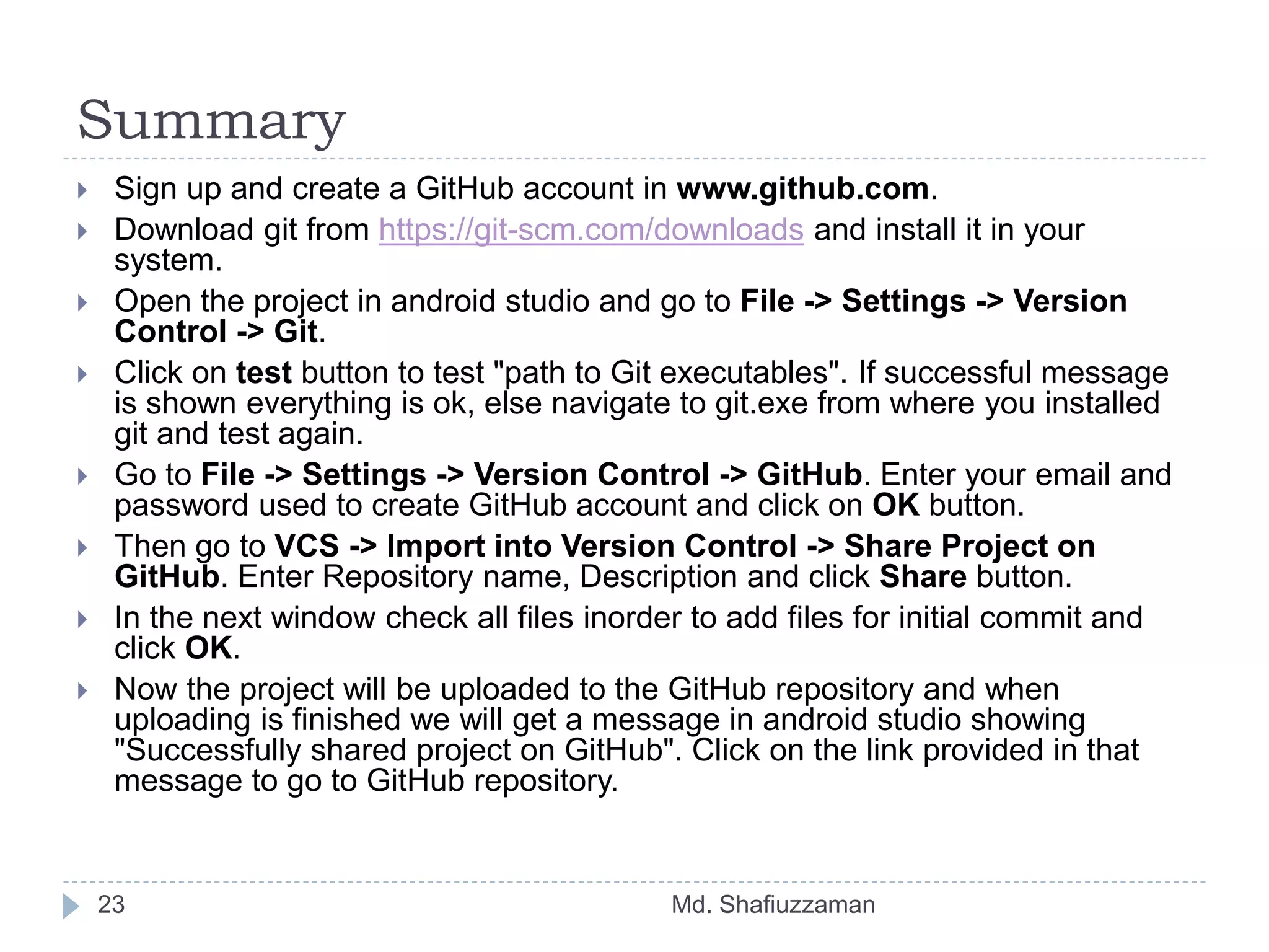 Summary
Md. Shafiuzzaman23
 Sign up and create a GitHub account in www.github.com.
 Download git from https://git-scm.com/downloads and install it in your
system.
 Open the project in android studio and go to File -> Settings -> Version
Control -> Git.
 Click on test button to test "path to Git executables". If successful message
is shown everything is ok, else navigate to git.exe from where you installed
git and test again.
 Go to File -> Settings -> Version Control -> GitHub. Enter your email and
password used to create GitHub account and click on OK button.
 Then go to VCS -> Import into Version Control -> Share Project on
GitHub. Enter Repository name, Description and click Share button.
 In the next window check all files inorder to add files for initial commit and
click OK.
 Now the project will be uploaded to the GitHub repository and when
uploading is finished we will get a message in android studio showing
"Successfully shared project on GitHub". Click on the link provided in that
message to go to GitHub repository.
 