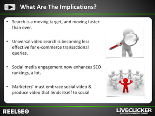 What Are The Implications?

• Search is a moving target, and moving faster
  than ever.

• Universal video search is becoming less
  effective for e-commerce transactional
  queries.

• Social media engagement now enhances SEO
  rankings, a lot.

• Marketers’ must embrace social video &
  produce video that lends itself to social
 