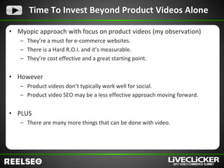 Time To Invest Beyond Product Videos Alone

• Myopic approach with focus on product videos (my observation)
   – They’re a must for e-commerce websites.
   – There is a Hard R.O.I. and it’s measurable.
   – They’re cost effective and a great starting point.


• However
   – Product videos don’t typically work well for social.
   – Product video SEO may be a less effective approach moving forward.


• PLUS
   – There are many more things that can be done with video.
 