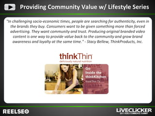 Providing Community Value w/ Lifestyle Series

"In challenging socio-economic times, people are searching for authenticity, even in
   the brands they buy. Consumers want to be given something more than forced
   advertising. They want community and trust. Producing original branded video
    content is one way to provide value back to the community and grow brand
    awareness and loyalty at the same time." - Stacy Bellew, ThinkProducts, Inc.
 