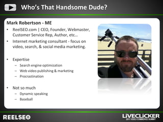 Who’s That Handsome Dude?

Mark Robertson - ME
•   ReelSEO.com | CEO, Founder, Webmaster,
    Customer Service Rep, Author, etc…
•   Internet marketing consultant - focus on
    video, search, & social media marketing.

•   Expertise
     – Search engine optimization
     – Web video publishing & marketing
     – Procrastination


•   Not so much
     – Dynamic speaking
     – Baseball
 