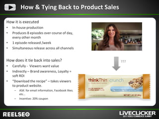 How & Tying Back to Product Sales

How it is executed
•   In-house production
•   Produces 8 episodes over course of day,
    every other month
•   1 episode released /week
•   Simultaneous release across all channels


How does it tie back into sales?                       ???
•   Carefully - Viewers want value
•   Indirectly – Brand awareness, Loyalty =
    soft ROI
•   “Download the recipe” – takes viewers
    to product website.
     –   ASK: for email information, Facebook likes,
         etc…
     –   Incentive: 20% coupon
 