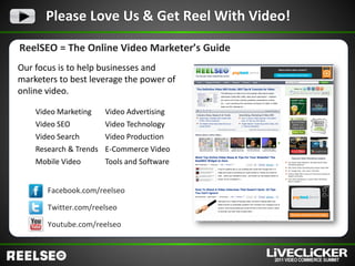 Please Love Us & Get Reel With Video!

ReelSEO = The Online Video Marketer’s Guide
Our focus is to help businesses and
marketers to best leverage the power of
online video.

    Video Marketing     Video Advertising
    Video SEO           Video Technology
    Video Search        Video Production
    Research & Trends   E-Commerce Video
    Mobile Video        Tools and Software


       Facebook.com/reelseo

       Twitter.com/reelseo

       Youtube.com/reelseo
 