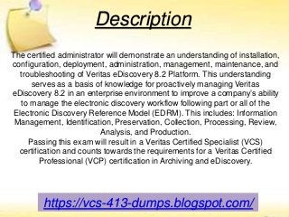 https://vcs-413-dumps.blogspot.com/
Description
The certified administrator will demonstrate an understanding of installation,
configuration, deployment, administration, management, maintenance, and
troubleshooting of Veritas eDiscovery 8.2 Platform. This understanding
serves as a basis of knowledge for proactively managing Veritas
eDiscovery 8.2 in an enterprise environment to improve a company’s ability
to manage the electronic discovery workflow following part or all of the
Electronic Discovery Reference Model (EDRM). This includes: Information
Management, Identification, Preservation, Collection, Processing, Review,
Analysis, and Production.
Passing this exam will result in a Veritas Certified Specialist (VCS)
certification and counts towards the requirements for a Veritas Certified
Professional (VCP) certification in Archiving and eDiscovery.
 