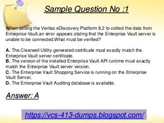 https://vcs-413-dumps.blogspot.com/
Sample Question No :1
When setting the Veritas eDiscovery Platform 8.2 to collect the data from
Enterprise Vault,an error appears stating that the Enterprise Vault server is
unable to be connected.What must be verified?
A. The Clearwell Utility generated certificate must exactly match the
Enterprise Vault server certificate.
B. The version of the installed Enterprise Vault API runtime must exactly
match the Enterprise Vault server version.
C. The Enterprise Vault Shopping Service is running on the Enterprise
Vault Server,
D. The Enterprise Vault Auditing database is available.
Answer: A
 