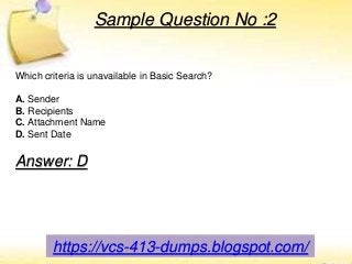 https://vcs-413-dumps.blogspot.com/
Sample Question No :2
Which criteria is unavailable in Basic Search?
A. Sender
B. Recipients
C. Attachment Name
D. Sent Date
Answer: D
 