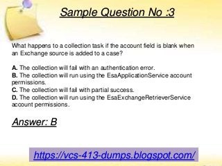 https://vcs-413-dumps.blogspot.com/
Sample Question No :3
What happens to a collection task if the account field is blank when
an Exchange source is added to a case?
A. The collection will fail with an authentication error.
B. The collection will run using the EsaApplicationService account
permissions.
C. The collection will fail with partial success.
D. The collection will run using the EsaExchangeRetrieverService
account permissions.
Answer: B
 