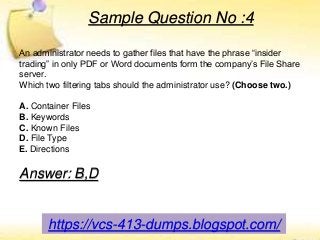 https://vcs-413-dumps.blogspot.com/
Sample Question No :4
An administrator needs to gather files that have the phrase “insider
trading” in only PDF or Word documents form the company’s File Share
server.
Which two filtering tabs should the administrator use? (Choose two.)
A. Container Files
B. Keywords
C. Known Files
D. File Type
E. Directions
Answer: B,D
 