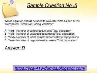 Sample Question No :5
Which equation should be used to calculate Yield as part of the
Transparent Predictive Coding workflow?
A. Yield= Number of control documents/Total population
B. Yield= Number of untagged documents/Total population
C. Yield= Number of initial sample documents/Total population
D. Yield= Number of responsive documents/Total population
Answer: D
https://vcs-413-dumps.blogspot.com/
 