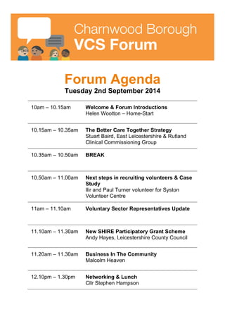 
	
  
Charnwood Borough
VCS Forum
Forum Agenda
Tuesday 2nd September 2014
10am – 10.15am Welcome & Forum Introductions
Helen Wootton – Home-Start
10.15am – 10.35am The Better Care Together Strategy
Stuart Baird, East Leicestershire & Rutland
Clinical Commissioning Group
10.35am – 10.50am BREAK
10.50am – 11.00am Next steps in recruiting volunteers & Case
Study
Ilir and Paul Turner volunteer for Syston
Volunteer Centre
11am – 11.10am Voluntary Sector Representatives Update
11.10am – 11.30am New SHIRE Participatory Grant Scheme
Andy Hayes, Leicestershire County Council
11.20am – 11.30am Business In The Community
Malcolm Heaven
12.10pm – 1.30pm Networking & Lunch
Cllr Stephen Hampson
	
  
 