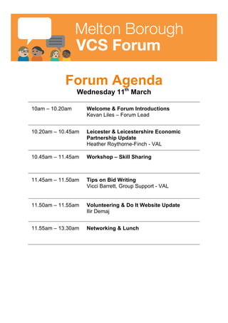 Forum Agenda
Wednesday 11th March 2015
10am – 10.20am Welcome & Forum Introductions
Jim McCallam, Voluntary Action
LeicesterShire Forum Lead
10.20am – 10.45am Leicester& Leicestershire Economic
Partnership Update
Heather Roythorne-Finch - VAL
10.45am – 11.00am Melton BoroughCouncils Vision on how it
wants to build it’s relationshipsfurther
with VCS
Hannah Buck, ProjectFunding Officer –
Melton Borough Council (MBC)
11.00am – 11.30am Open Forum Discussion
What can the VCS do to build on their
relationships with Melton BoroughCouncil?
11.30am – 11.50am Have Your Say on The Sustainable
Community Strategy
Amy Scoins,Community Policy Officer - MBC
11.50am – 11.55am Top Tips on Bid Writing
Vicci Barrett, Group Support - VAL
11.55am – 12.00pm VolunteeringUpdate
Ilir Demaj, Volunteering Advisor - VAL
12.00pm – 13.30pm Networking & Lunch
 