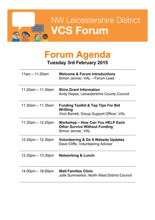  
	
  
NW Leicestershire District
VCS Forum
Forum Agenda
Tuesday 3rd February 2015
11am – 11.20am Welcome & Forum Introductions
Simon Jenner, VAL – Forum Lead
11.20am – 11.30am Shire Grant Information
Andy Hayes, Leicestershire County Council
11.30am – 11.35am Funding Toolkit & Top Tips For Bid
Writting
Vicci Barrett, Group Support Officer, VAL
11.35am – 12.25pm Workshop – How Can You HELP Each
Other Survive Without Funding
Simon Jenner, VAL
12.25pm – 12.30pm Volunteering & Do It Website Updates
Dave Cliffe, Volunteering Advisor
12.30pm – 13.30pm Networking & Lunch
14.00pm – 18.00pm Well Families Clinic
Julie Summerton, North West District Council
 