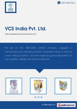 08376807064
A Member of
VCS India Pvt. Ltd.
www.vcsindiaicecreammachines.com
Frozen Yogurt Machine Softy Ice Cream Machine Milk Shake Machine Slush Machine Horizontal
Batch Freezer Small Ice Cream Making Machine Ice Cream Freezer Machine Ice Cream Mix
Processing Machine Softy & Thick Shake Machine Sorbet Making Machine Frozen Yogurt
Machine Softy Ice Cream Machine Milk Shake Machine Slush Machine Horizontal Batch
Freezer Small Ice Cream Making Machine Ice Cream Freezer Machine Ice Cream Mix
Processing Machine Softy & Thick Shake Machine Sorbet Making Machine Frozen Yogurt
Machine Softy Ice Cream Machine Milk Shake Machine Slush Machine Horizontal Batch
Freezer Small Ice Cream Making Machine Ice Cream Freezer Machine Ice Cream Mix
Processing Machine Softy & Thick Shake Machine Sorbet Making Machine Frozen Yogurt
Machine Softy Ice Cream Machine Milk Shake Machine Slush Machine Horizontal Batch
Freezer Small Ice Cream Making Machine Ice Cream Freezer Machine Ice Cream Mix
Processing Machine Softy & Thick Shake Machine Sorbet Making Machine Frozen Yogurt
Machine Softy Ice Cream Machine Milk Shake Machine Slush Machine Horizontal Batch
Freezer Small Ice Cream Making Machine Ice Cream Freezer Machine Ice Cream Mix
Processing Machine Softy & Thick Shake Machine Sorbet Making Machine Frozen Yogurt
Machine Softy Ice Cream Machine Milk Shake Machine Slush Machine Horizontal Batch
Freezer Small Ice Cream Making Machine Ice Cream Freezer Machine Ice Cream Mix
Processing Machine Softy & Thick Shake Machine Sorbet Making Machine Frozen Yogurt
Machine Softy Ice Cream Machine Milk Shake Machine Slush Machine Horizontal Batch
We are an ISO 9001:2008 certified company, engaged in
manufacturing and exporting precision engineered range of softy ice
cream making machines. Our entire range has gained appreciation for
their durability, reliability and sturdy construction.
 