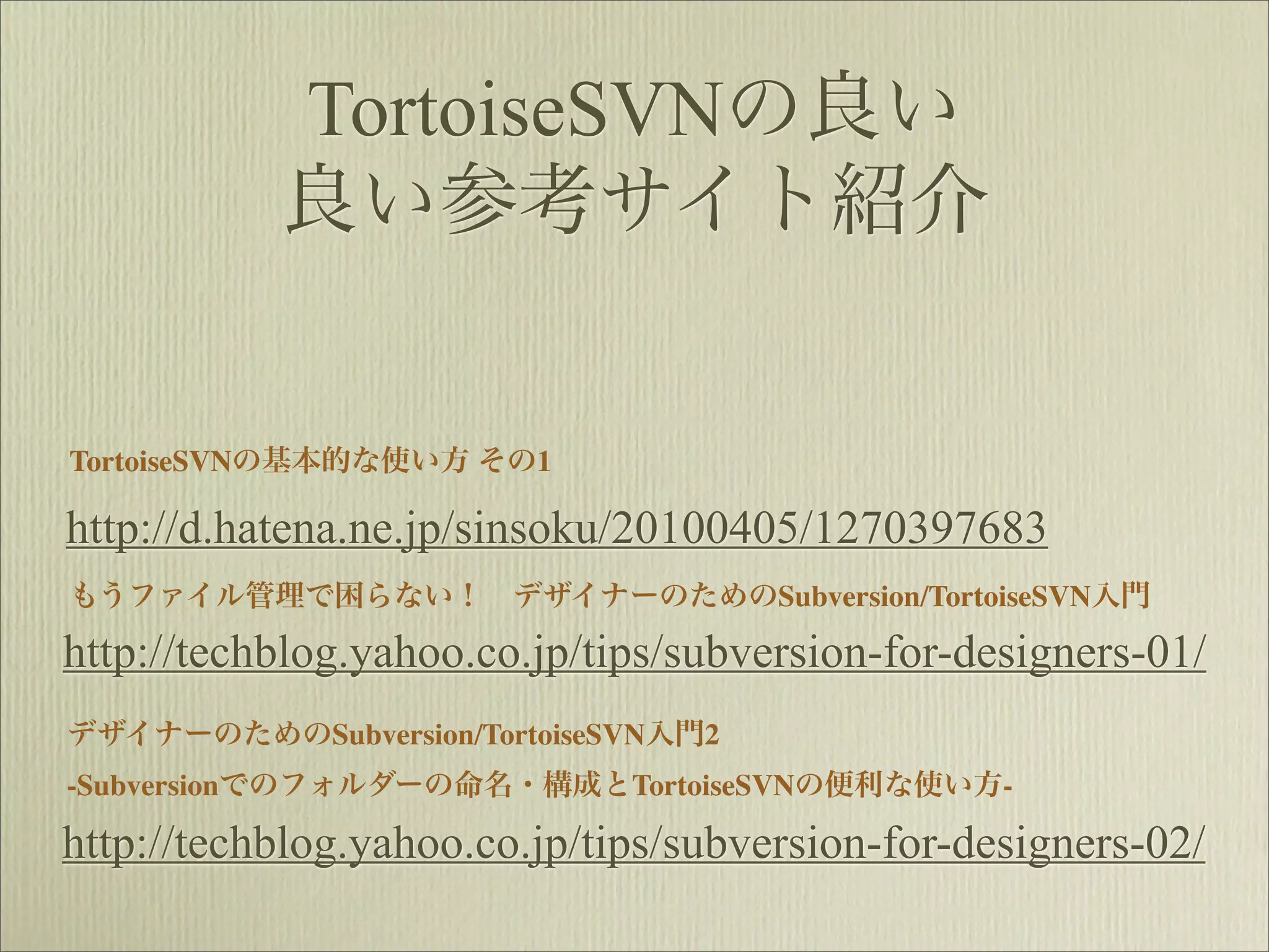 TortoiseSVNの良い
           良い参考サイト紹介


TortoiseSVNの基本的な使い方 その1

http://d.hatena.ne.jp/sinsoku/20100405/1270397683
もうファイル管理で困らない！ デザイナーのためのSubversion/TortoiseSVN入門

http://techblog.yahoo.co.jp/tips/subversion-for-designers-01/
デザイナーのためのSubversion/TortoiseSVN入門2
-Subversionでのフォルダーの命名・構成とTortoiseSVNの便利な使い方-

http://techblog.yahoo.co.jp/tips/subversion-for-designers-02/
 