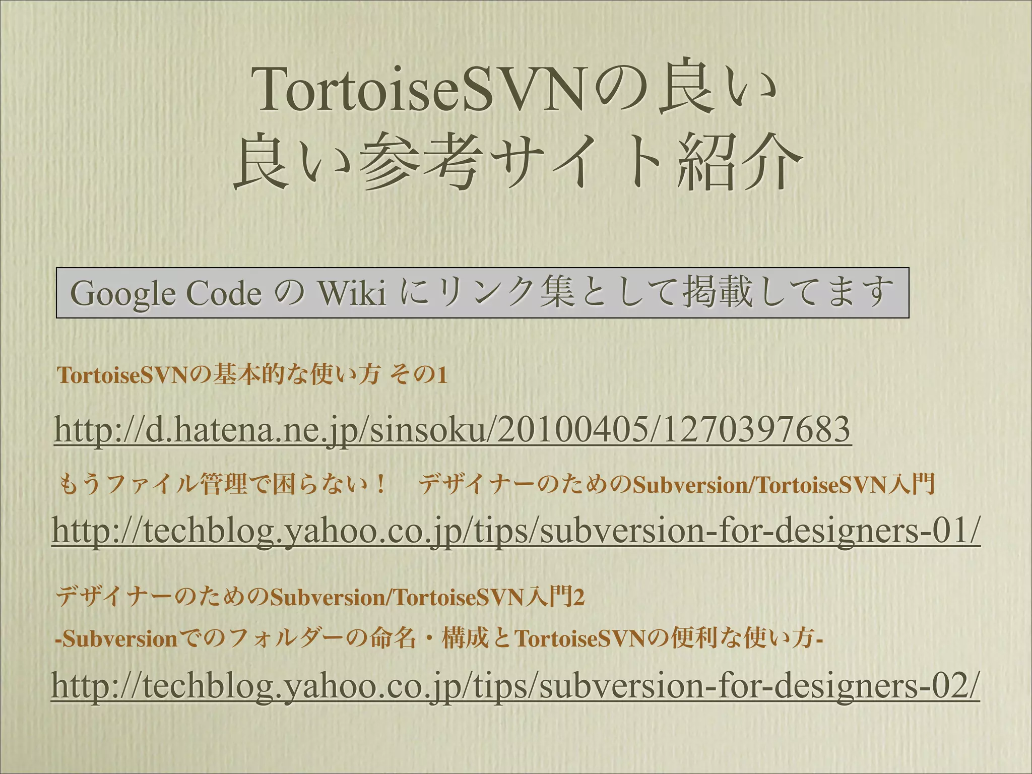 TortoiseSVNの良い
           良い参考サイト紹介
 Google Code の Wiki にリンク集として掲載してます

TortoiseSVNの基本的な使い方 その1

http://d.hatena.ne.jp/sinsoku/20100405/1270397683
もうファイル管理で困らない！ デザイナーのためのSubversion/TortoiseSVN入門

http://techblog.yahoo.co.jp/tips/subversion-for-designers-01/
デザイナーのためのSubversion/TortoiseSVN入門2
-Subversionでのフォルダーの命名・構成とTortoiseSVNの便利な使い方-

http://techblog.yahoo.co.jp/tips/subversion-for-designers-02/
 