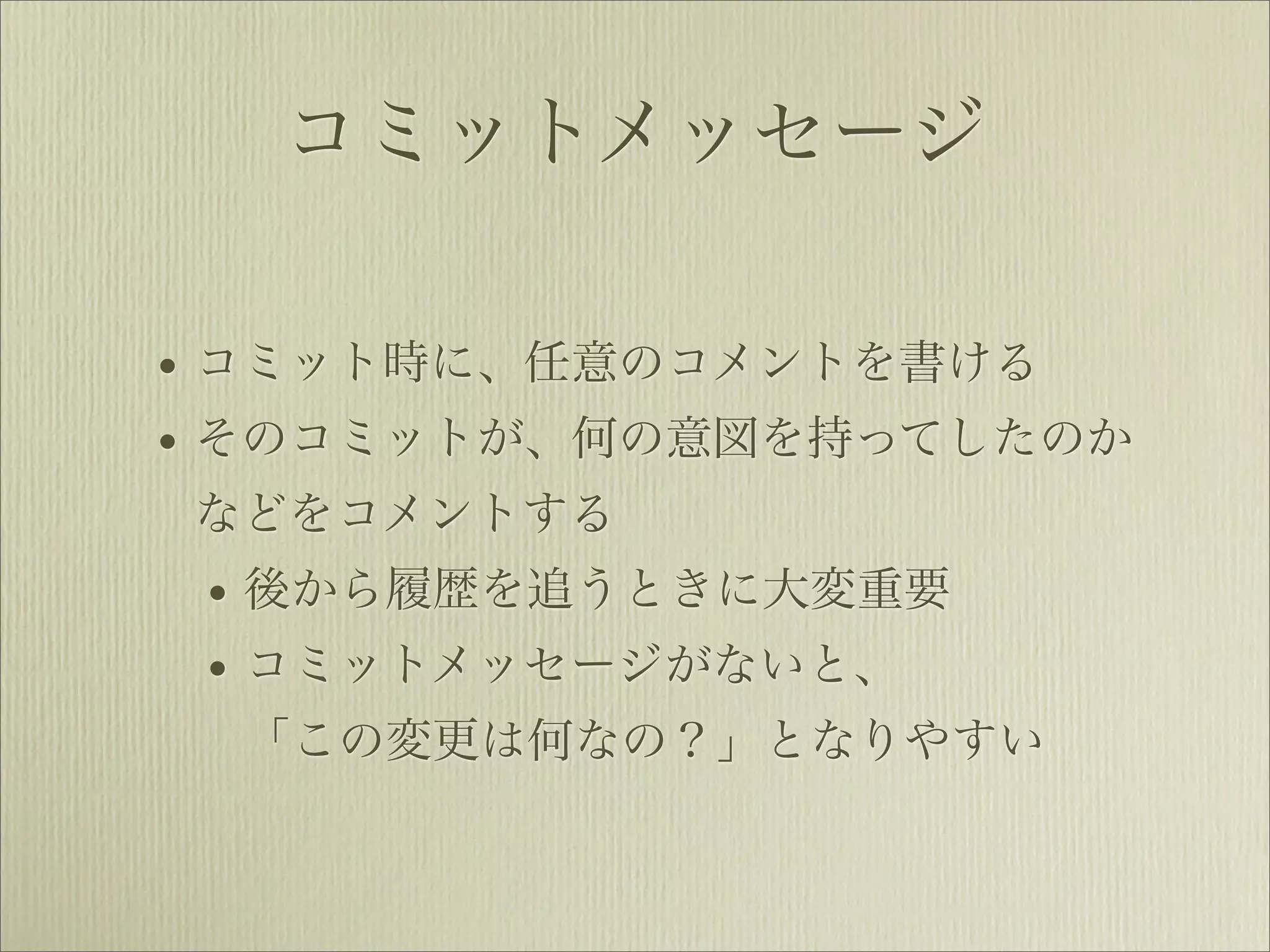 コミットメッセージ

• コミット時に、任意のコメントを書ける
• そのコミットが、何の意図を持ってしたのか
などをコメントする
 • 後から履歴を追うときに大変重要
 • コミットメッセージがないと、
 「この変更は何なの？」となりやすい
 