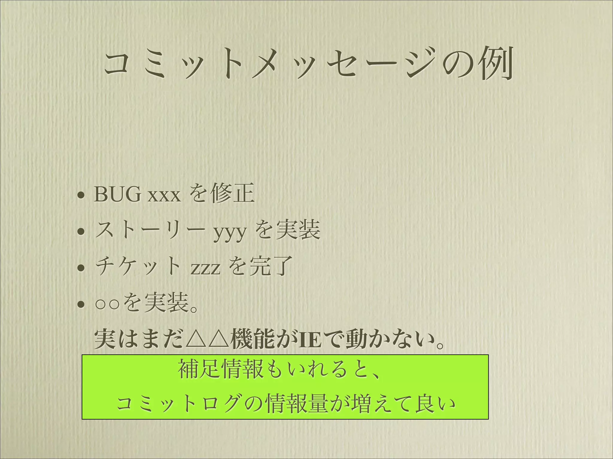 コミットメッセージの例


• BUG xxx を修正
• ストーリー yyy を実装
• チケット zzz を完了
• ○○を実装。
 実はまだ△△機能がIEで動かない。
      補足情報もいれると、
  コミットログの情報量が増えて良い
 