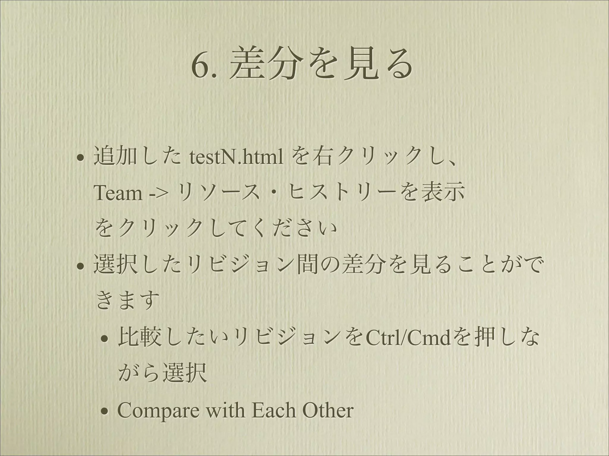 6. 差分を見る

• 追加した testN.html を右クリックし、
 Team -> リソース・ヒストリーを表示
 をクリックしてください
• 選択したリビジョン間の差分を見ることがで
 きます
 • 比較したいリビジョンをCtrl/Cmdを押しな
  がら選択
 • Compare with Each Other
 