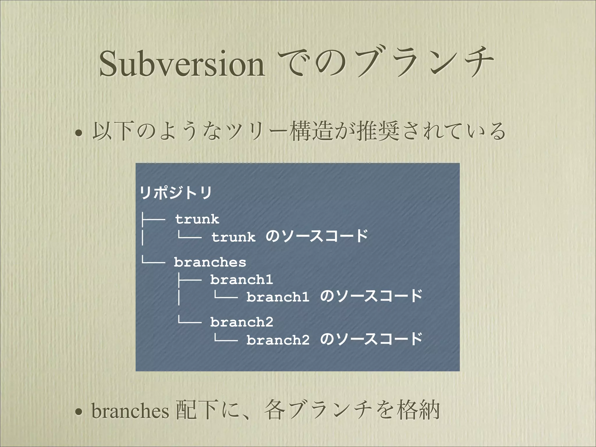 Subversion でのブランチ
• 以下のようなツリー構造が推奨されている

    リポジトリ
    ├── trunk
    │   └── trunk のソースコード
    └── branches
        ├── branch1
        │   └── branch1 のソースコード
       └── branch2
           └── branch2 のソースコード




• branches 配下に、各ブランチを格納
 