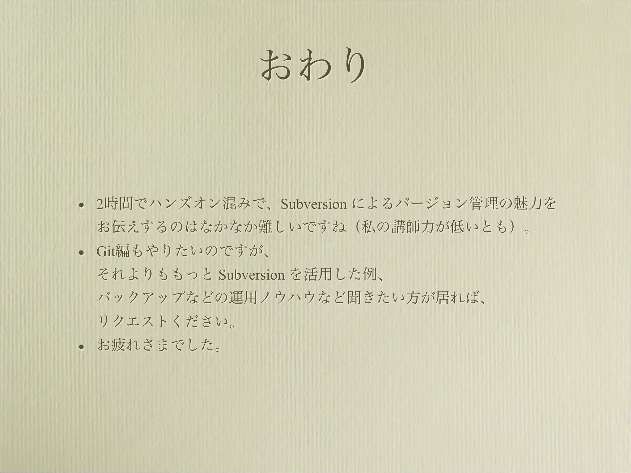 おわり


• 2時間でハンズオン混みで、Subversion によるバージョン管理の魅力を
 お伝えするのはなかなか難しいですね（私の講師力が低いとも）。
• Git編もやりたいのですが、
 それよりももっと Subversion を活用した例、
 バックアップなどの運用ノウハウなど聞きたい方が居れば、
 リクエストください。
• お疲れさまでした。
 