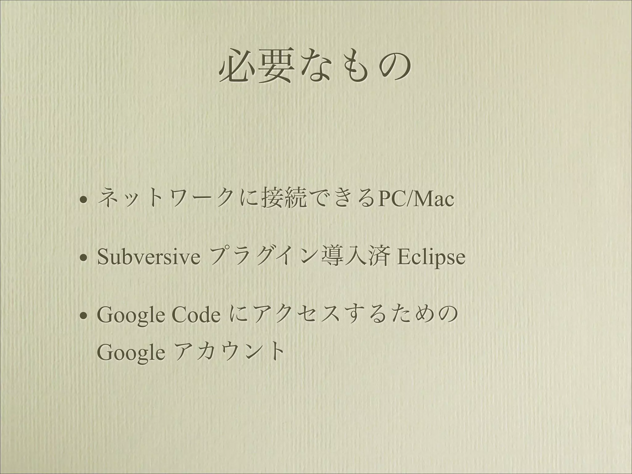 必要なもの


• ネットワークに接続できるPC/Mac
• Subversive プラグイン導入済 Eclipse
• Google Code にアクセスするための
 Google アカウント
 
