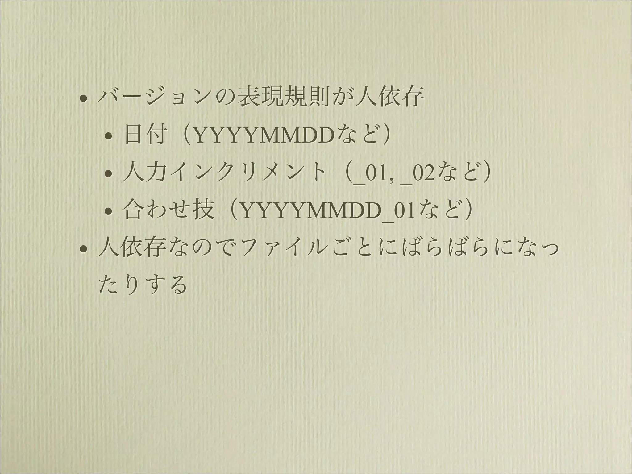 • バージョンの表現規則が人依存
  • 日付（YYYYMMDDなど）
  • 人力インクリメント（_01, _02など）
  • 合わせ技（YYYYMMDD_01など）
• 人依存なのでファイルごとにばらばらになっ
たりする
 