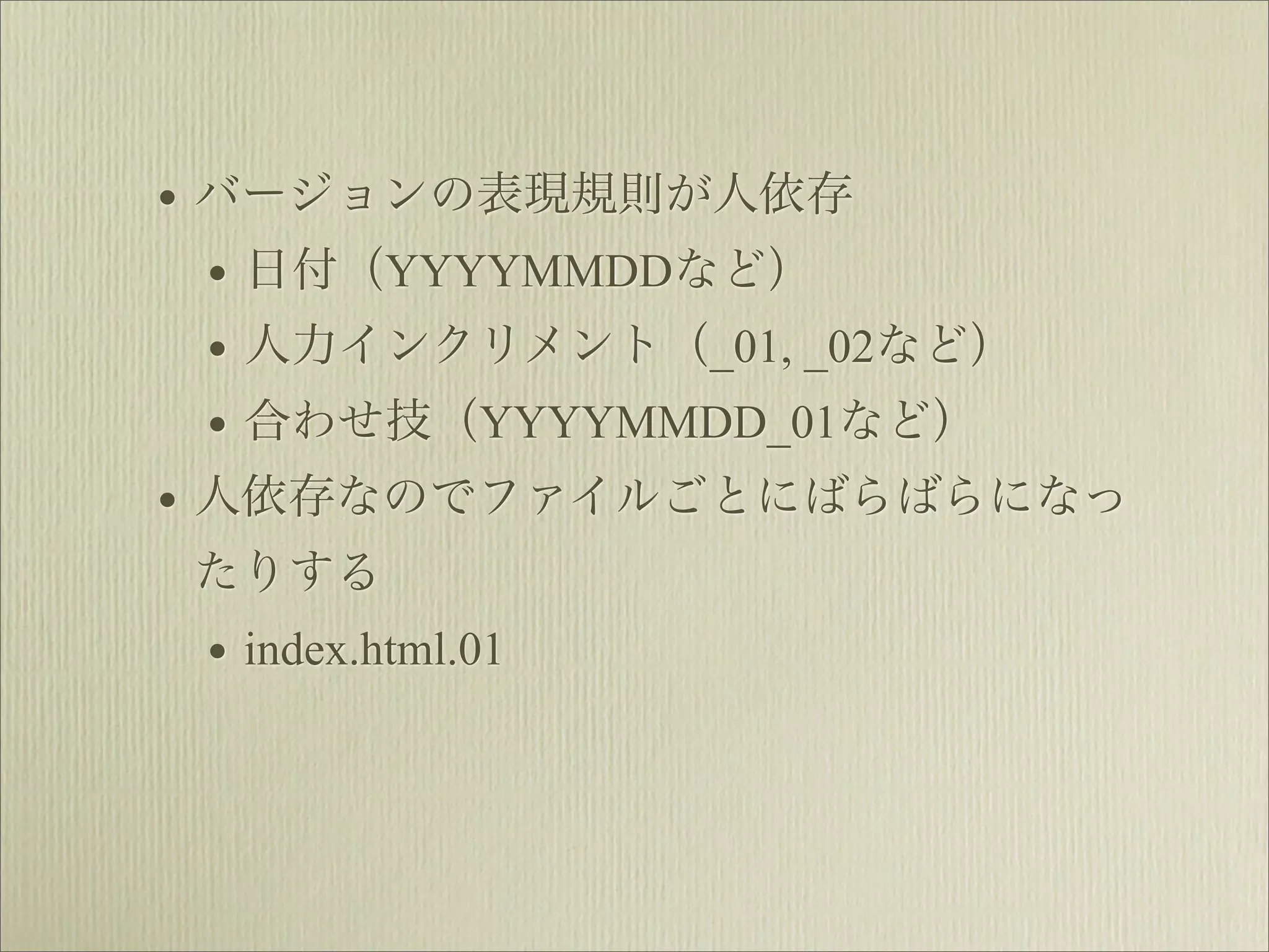 • バージョンの表現規則が人依存
  • 日付（YYYYMMDDなど）
  • 人力インクリメント（_01, _02など）
  • 合わせ技（YYYYMMDD_01など）
• 人依存なのでファイルごとにばらばらになっ
たりする
 • index.html.01
 