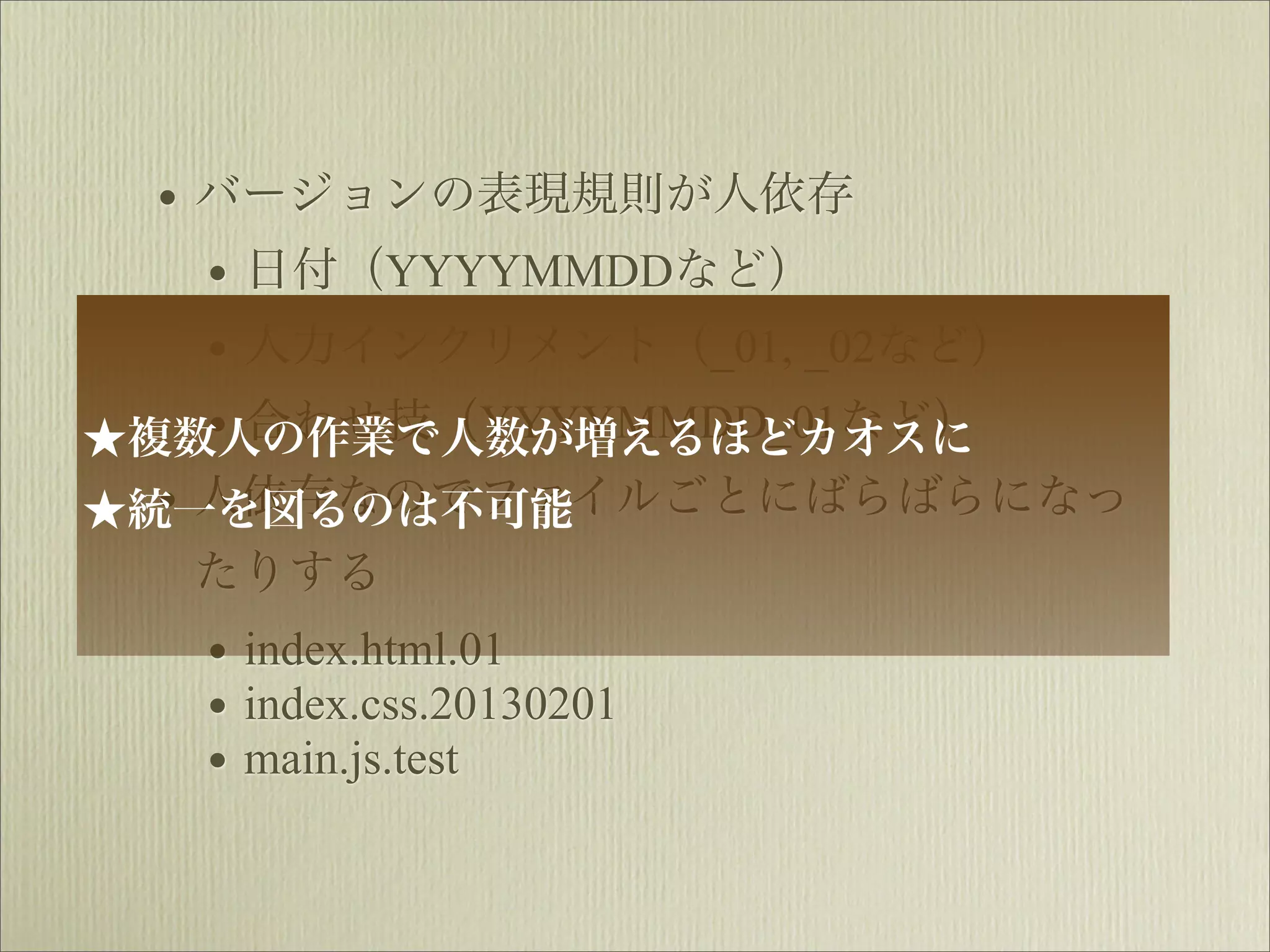 • バージョンの表現規則が人依存
    • 日付（YYYYMMDDなど）
    • 人力インクリメント（_01, _02など）
★   • 合わせ技（YYYYMMDD_01など）
 複数人の作業で人数が増えるほどカオスに
  • 人依存なのでファイルごとにばらばらになっ
★統一を図るのは不可能
  たりする
   • index.html.01
   • index.css.20130201
   • main.js.test
 