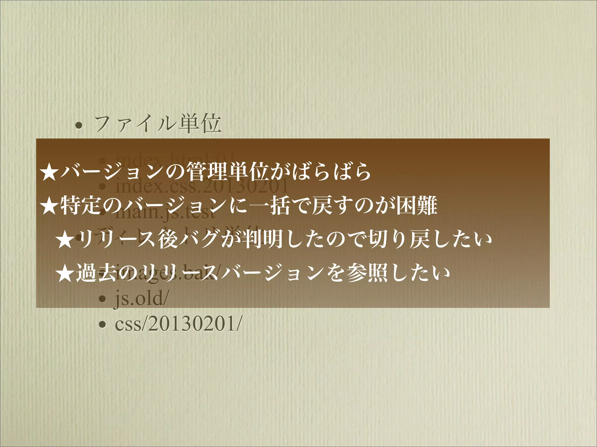 • ファイル単位
    • index.html.01
★バージョンの管理単位がばらばら
    • index.css.20130201
★特定のバージョンに一括で戻すのが困難
    • main.js.test
 ★• ディレクトリ単位
  リリース後バグが判明したので切り戻したい
    • images.bak/
 ★過去のリリースバージョンを参照したい
    • js.old/
    • css/20130201/
 