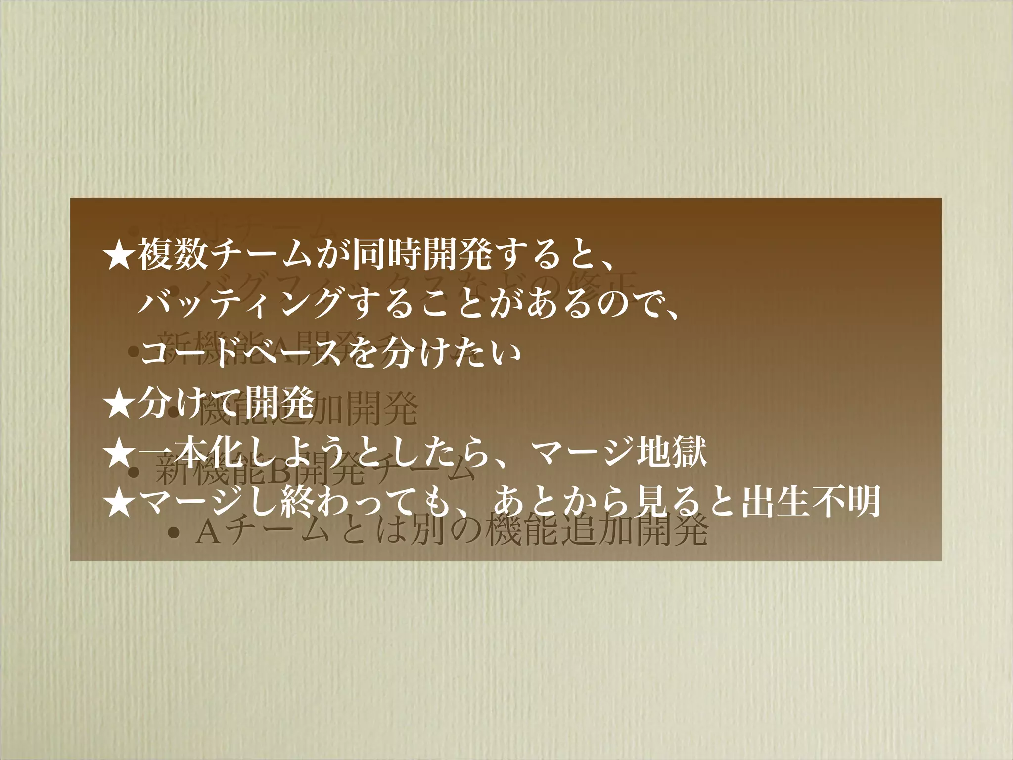 ★
 •複数チームが同時開発すると、
   保守チーム
   • バグフィックスなどの修正
  バッティングすることがあるので、
 •コードベースを分けたい
   新機能A開発チーム
★分けて開発
   • 機能追加開発
★一本化しようとしたら、マージ地獄
 • 新機能B開発チーム
★マージし終わっても、あとから見ると出生不明
   • Aチームとは別の機能追加開発
 