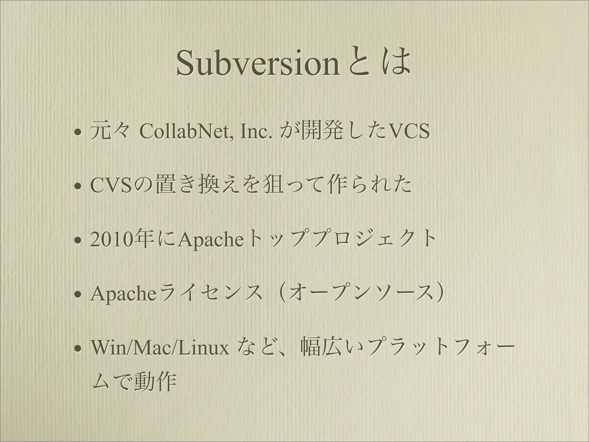 Subversionとは
• 元々 CollabNet, Inc. が開発したVCS
• CVSの置き換えを狙って作られた
• 2010年にApacheトッププロジェクト
• Apacheライセンス（オープンソース）
• Win/Mac/Linux など、幅広いプラットフォー
 ムで動作
 