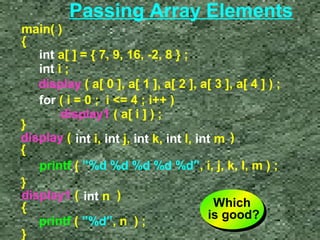 Passing Array Elements 
main( ) 
{ 
int a[ ] = { 7, 9, 16, -2, 8 } ; 
int i ; 
display ( a[ 0 ], a[ 1 ], a[ 2 ], a[ 3 ], a[ 4 ] ) ; 
for ( i = 0 ; i = 4 ; i++ ) 
display1 ( a[ i ] ) ; 
} 
display ( int i, int j, int k, int l, int m 
) 
{ 
printf ( ”%d %d %d %d %d”, i, j, k, l, m ) ; 
} 
display1 ( int n 
) 
{ 
printf ( ”%d”, n ) ; 
} 
Which 
is good? 
Which 
is good? 
 