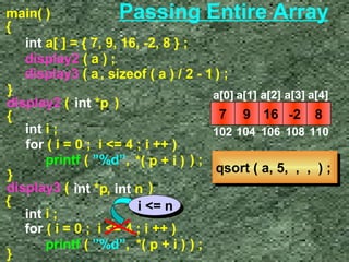 Passing Entire Array 
main( ) 
{ 
int a[ ] = { 7, 9, 16, -2, 8 } ; 
display2 ( a ) ; 
display3 ( a ) ; 
, sizeof ( a ) / 2 - 1 
} display2 ( i n t * p ) 
int i ; 
for ( i = 0 ; i = 4 ; i ++ ) 
printf ( ”%d”, ) ; 
} 
*( p + i ) 
{ 
display3 ( i n t * p , int n 
) 
{ 
i = n 
int i ; 
for ( i = 0 ; i = 4 ; i ++ ) 
} printf ( ”%d”, * ( p + i ) ) ; 
a[0] a[1] a[2] a[3] a[4] 
7 9 16 -2 8 
102 104 106 108 110 
qqssoorrtt (( aa,, 55,, ,, ,, )) ;; 
 