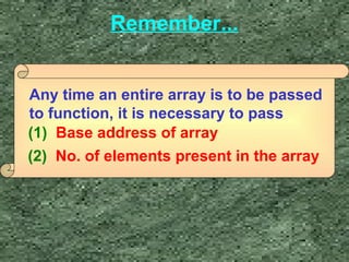 Remember... 
Any time an entire array is to be passed 
to function, it is necessary to pass 
(1) Base address of array 
(2) No. of elements present in the array 
 