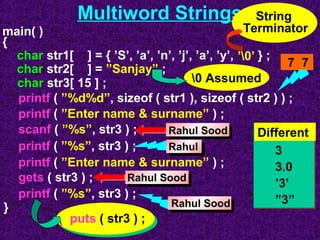Multiword Strings 
String 
Terminator 
char str1[ ] = { ’S’, ’a’, ’n’, ’j’, ’a’, ’y’, } ; 
char str2[ ] = ”Sanjay” ; 
char str3[ 15 ] ; 
printf ( ”%d%d”, sizeof ( str1 ), sizeof ( str2 ) ) ; 
printf ( ”Enter name & surname” ) ; 
scanf ( ”%s”, str3 ) ; 
printf ( ”%s”, str3 ) ; 
printf ( ”Enter name & surname” ) ; 
printf ( ”%s”, str3 ) ; 
gets ( str3 ) ; 
} 
’0’ 7 7 
Rahul Sood 
Rahul 
Rahul Sood 
main( ) 
{ 
Rahul Sood 
puts ( str3 ) ; 
Different 
3 
3.0 
’3’ 
”3” 
0 Assumed 
 