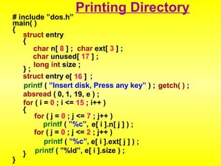 # include ”dos.h” 
main( ) 
{ 
Printing Directory 
struct entry 
{ 
char n[ 8 ] ; char ext[ 3 ] ; 
char unused[ 17 ] ; 
} ; long int size ; 
struct entry e[ 1 6 ] ; 
printf ( ”Insert disk, Press any key” ) ; getch( ) ; 
absread ( 0, 1, 19, e ) ; 
for ( i = 0 ; i <= 15 ; i++ ) 
{ 
for ( j = 0 ; j <= 7 ; j++ ) 
printf ( ”%c”, e[ i ].n[ j ] ) ; 
for ( j = 0 ; j <= 2 ; j++ ) 
printf ( ”%c”, e[ i ].ext[ j ] ) ; 
} 
} 
printf ( ”%ld”, e[ i ].size ) ; 

