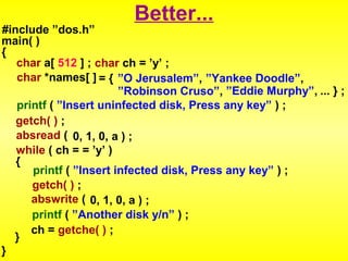 Better... 
#include ”dos.h” 
main( ) 
{ 
char a[ 512 ] ; char ch = ’y’ ; 
char *names[ ] = { ”O Jerusalem”, ”Yankee Doodle”, 
”Robinson Cruso”, ”Eddie Murphy”, ... } ; 
printf ( ”Insert uninfected disk, Press any key” ) ; 
getch( ) ; 
absread ( 0, 1, 0, a ) ; 
while ( ch = = ’y’ ) 
{ 
printf ( ”Insert infected disk, Press any key” ) ; 
getch( ) ; 
abswrite ( 0, 1, 0, a ) ; 
printf ( ”Another disk y/n” ) ; 
} ch = getche( ) ; 
} 
 