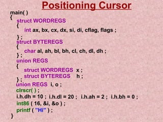 Positioning Cursor 
main( ) 
{ struct WORDREGS 
{ 
int ax, bx, cx, dx, si, di, cflag, flags ; 
} ; 
struct BYTEREGS 
{ 
char al, ah, bl, bh, cl, ch, dl, dh ; 
} ; 
union REGS 
{ 
struct WORDREGS x ; 
struct } ; BYTEREGS h ; 
union REGS i, o ; 
clrscr( ) ; 
i.h.dh = 10 ; i.h.dl = 20 ; i.h.ah = 2 ; i.h.bh = 0 ; 
int86 ( 16, i, o ) ; 
printf ( ”Hi” ) ; 
} 
 
