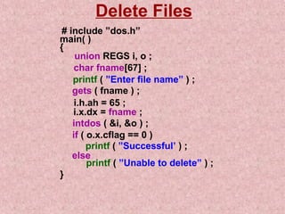 Delete Files 
# include ”dos.h” 
main( ) 
{ 
union REGS i, o ; 
char fname[67] ; 
printf ( ”Enter file name” ) ; 
gets ( fname ) ; 
i.h.ah = 65 ; 
i.x.dx = fname ; 
intdos ( i, o ) ; 
if ( o.x.cflag == 0 ) 
printf ( ”Successful’ ) ; 
else 
printf ( ”Unable to delete” ) ; 
} 
 