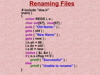 Renaming Files 
# include ”dos.h” 
main( ) 
{ 
union REGS i, o ; 
char old[67], new[67] ; 
puts ( ”Old Name:” ) ; 
gets ( old ) ; 
puts ( ”New Name” ) ; 
gets ( new ) ; 
i.h.ah = 86 ; 
i.x.dx = old ; 
intdos ( i, o ) ; 
i.x.di = new ; 
if ( o.x.cflag == 0 ) 
printf ( ”Successful” ) ; 
else 
printf ( ”Unable to rename” ) ; 
} 
 