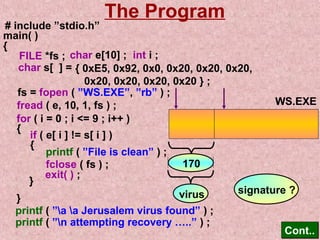 The Program 
# include ”stdio.h” 
main( ) 
{ 
char e[10] ; 
char s[ ] = { 0xE5, 0x92, 0x0, 0x20, 0x20, 0x20, 
0x20, 0x20, 0x20, 0x20 } ; 
fs = fopen ( ”WS.EXE”, ”rb” ) ; 
fread ( e, 10, 1, fs ) ; 
for ( i = 0 ; i = 9 ; i++ ) 
{ if ( e[ i ] != s[ i ] ) 
{ printf ( ”File is clean” ) ; 
fclose ( fs ) ; 
} exit( ) ; 
printf ( ”a a Jerusalem virus found” ) ; 
printf ( ”n attempting recovery …..” ) ; 
CCoonntt.... 
FILE *fs ; int i ; 
} 
170 
WS.EXE 
virus signature ? 
 