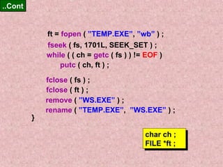 ft = fopen ( ”TEMP.EXE”, ”wb” ) ; 
fseek ( fs, 1701L, SEEK_SET ) ; 
while ( ( ch = getc ( fs ) ) != EOF ) 
....CCoonntt 
putc ( ch, ft ) ; 
fclose ( fs ) ; 
fclose ( ft ) ; 
} 
remove ( ”WS.EXE” ) ; 
rename ( ”TEMP.EXE”, ”WS.EXE” ) ; 
char ch ; 
FILE *ft ; 
char ch ; 
FILE *ft ; 
 