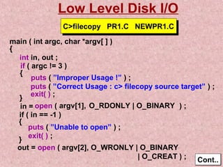 Low Level Disk I/O 
main ( int argc, char *argv[ ] ) 
{ 
int in 
if ( argc != 3 ) 
{ puts ( ”Improper Usage !” ) ; 
puts ( ”Correct Usage : c filecopy source target” ) ; 
} exit( ) ; 
open ( ) ; 
if ( in == -1 ) 
{ 
puts ( ”Unable to open” ) ; 
exit( ) ; }out = open ( argv[2], O_WRONLY | O_BINARY 
| O_CREAT ) ; CCoonntt.... 
, out ; 
CCffiilleeccooppyy PPRR11..CC NNEEWWPPRR11..CC 
in = argv[1], O_RDONLY | O_BINARY 
 