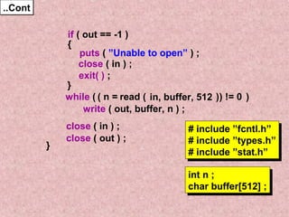 ....CCoonntt 
if ( out == -1 ) 
{ 
puts ( ”Unable to open” ) ; 
close ( in ) ; 
}w 
hile ( read ( ) ) 
write ( out, buffer, n ) ; 
close ( in ) ; 
close ( out ) ; 
} 
exit( ) ; 
( n = in, buffer, 512 ) != 0 
# include ”fcntl.h” 
# include ”types.h” 
# include ”stat.h” 
int n ; 
char buffer[512] ; 
# include ”fcntl.h” 
# include ”types.h” 
# include ”stat.h” 
int n ; 
char buffer[512] ; 
 