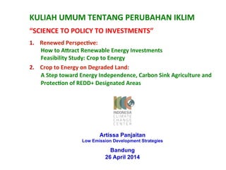 KULIAH 
UMUM 
TENTANG 
PERUBAHAN 
IKLIM 
“SCIENCE 
TO 
POLICY 
TO 
INVESTMENTS” 
1. Renewed 
PerspecAve: 
How 
to 
AFract 
Renewable 
Energy 
Investments 
Feasibility 
Study: 
Crop 
to 
Energy 
2. Crop 
to 
Energy 
on 
Degraded 
Land: 
A 
Step 
toward 
Energy 
Independence, 
Carbon 
Sink 
Agriculture 
and 
ProtecAon 
of 
REDD+ 
Designated 
Areas 
Artissa Panjaitan 
Low Emission Development Strategies 
Bandung 
26 April 2014 
 