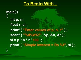 To Begin With... 
main( ) 
{ 
int p, n ; 
float r, si ; 
printf ( ”Enter values of p, n, r” ) ; 
scanf ( ”%d%d%f”, p, n, r ) ; 
si = p * n * r / 100 ; 
printf ( ”Simple interest = Rs %f”, si ) ; 
} 
 
