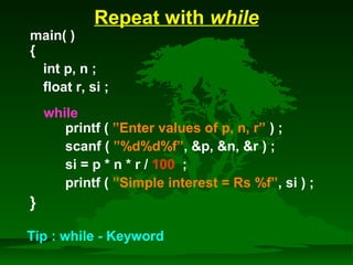 Repeat with while 
main( ) 
{ 
int p, n ; 
float r, si ; 
while 
printf ( ”Enter values of p, n, r” ) ; 
scanf ( ”%d%d%f”, p, n, r ) ; 
si = p * n * r / 100 ; 
printf ( ”Simple interest = Rs %f”, si ) ; 
} 
Tip : while - Keyword 
 